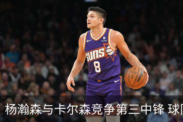 杨瀚森与卡尔森竞争第三中锋 球队培养思路循序渐进 他要尽快成长
