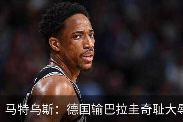 马特乌斯：德国输巴拉圭奇耻大辱，我们的处境不比意大利好多少